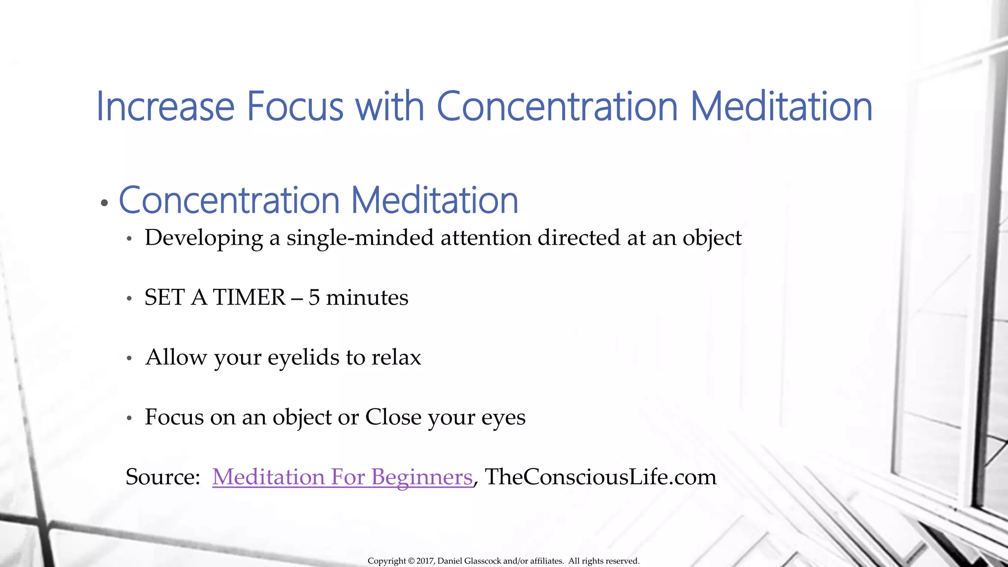 Increase Focus with Concentration Meditation
• Concentration Meditation
• Developing a single-minded attention directed at an object
• SET A TIMER – 5 minutes
• Allow your eyelids to relax
• Focus on an object or Close your eyes
Source: Meditation For Beginners, TheConsciousLife.com
Copyright © 2017, Daniel Glasscock and/or affiliates. All rights reserved.
 