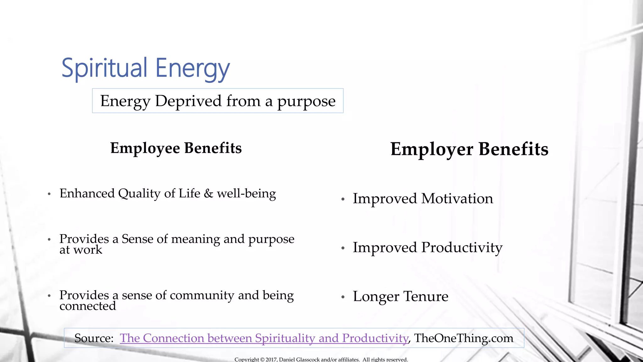 Spiritual Energy
Employee Benefits
• Enhanced Quality of Life & well-being
• Provides a Sense of meaning and purpose
at work
• Provides a sense of community and being
connected
Energy Deprived from a purpose
Employer Benefits
• Improved Motivation
• Improved Productivity
• Longer Tenure
Source: The Connection between Spirituality and Productivity, TheOneThing.com
Copyright © 2017, Daniel Glasscock and/or affiliates. All rights reserved.
 