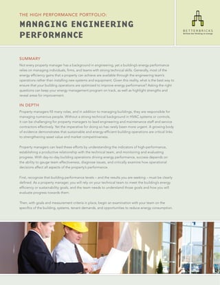 THE HIgH PERfoRMANcE PoRTfolIo:

Managing EnginEEring
PErforMancE

SUMMARY
Not every property manager has a background in engineering, yet a building’s energy performance
relies on managing individuals, firms, and teams with strong technical skills. Generally, most of the
energy efficiency gains that a property can achieve are available through the engineering team’s
operations rather than installing new systems and equipment. Given this reality, what is the best way to
ensure that your building operations are optimized to improve energy performance? Asking the right
questions can keep your energy management program on track, as well as highlight strengths and
reveal areas for improvement.

IN DEPTH
Property managers fill many roles, and in addition to managing buildings, they are responsible for
managing numerous people. Without a strong technical background in HVAC systems or controls,
it can be challenging for property managers to lead engineering and maintenance staff and service
contractors effectively. Yet the imperative for doing so has rarely been more urgent. A growing body
of evidence demonstrates that sustainable and energy-efficient building operations are critical links
to strengthening asset value and market competitiveness.

Property managers can lead these efforts by understanding the indicators of high-performance,
establishing a productive relationship with the technical team, and monitoring and evaluating
progress. With day-to-day building operations driving energy performance, success depends on
the ability to gauge team effectiveness, diagnose issues, and critically examine how operational
decisions affect all aspects of the property’s performance.

First, recognize that building performance levels – and the results you are seeking – must be clearly
defined. As a property manager, you will rely on your technical team to meet the building’s energy
efficiency or sustainability goals, and the team needs to understand those goals and how you will
evaluate progress towards them.

Then, with goals and measurement criteria in place, begin an examination with your team on the
specifics of the building, systems, tenant demands, and opportunities to reduce energy consumption.
 