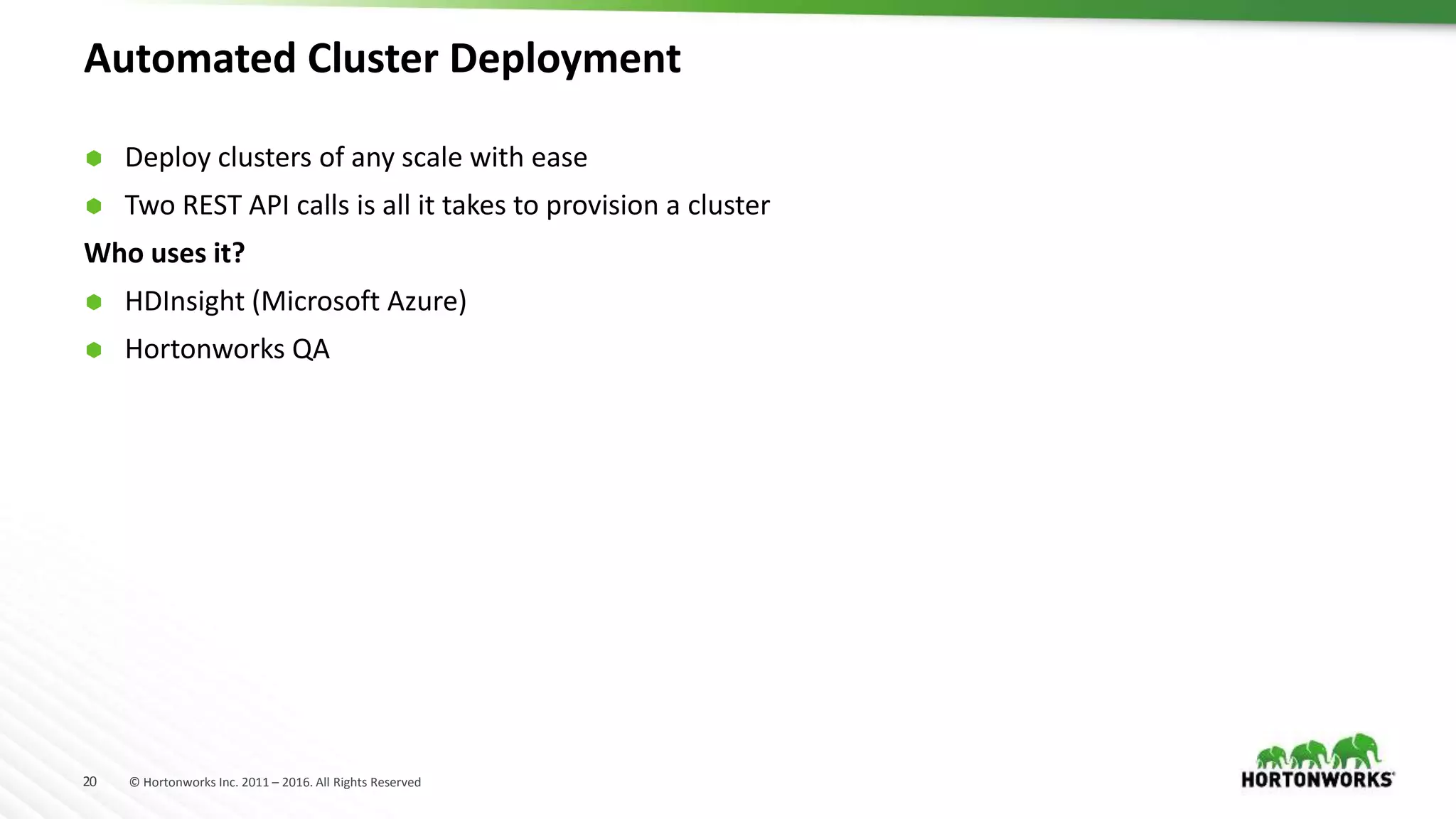 20 © Hortonworks Inc. 2011 – 2016. All Rights Reserved
Automated Cluster Deployment
 Deploy clusters of any scale with ease
 Two REST API calls is all it takes to provision a cluster
Who uses it?
 HDInsight (Microsoft Azure)
 Hortonworks QA
 