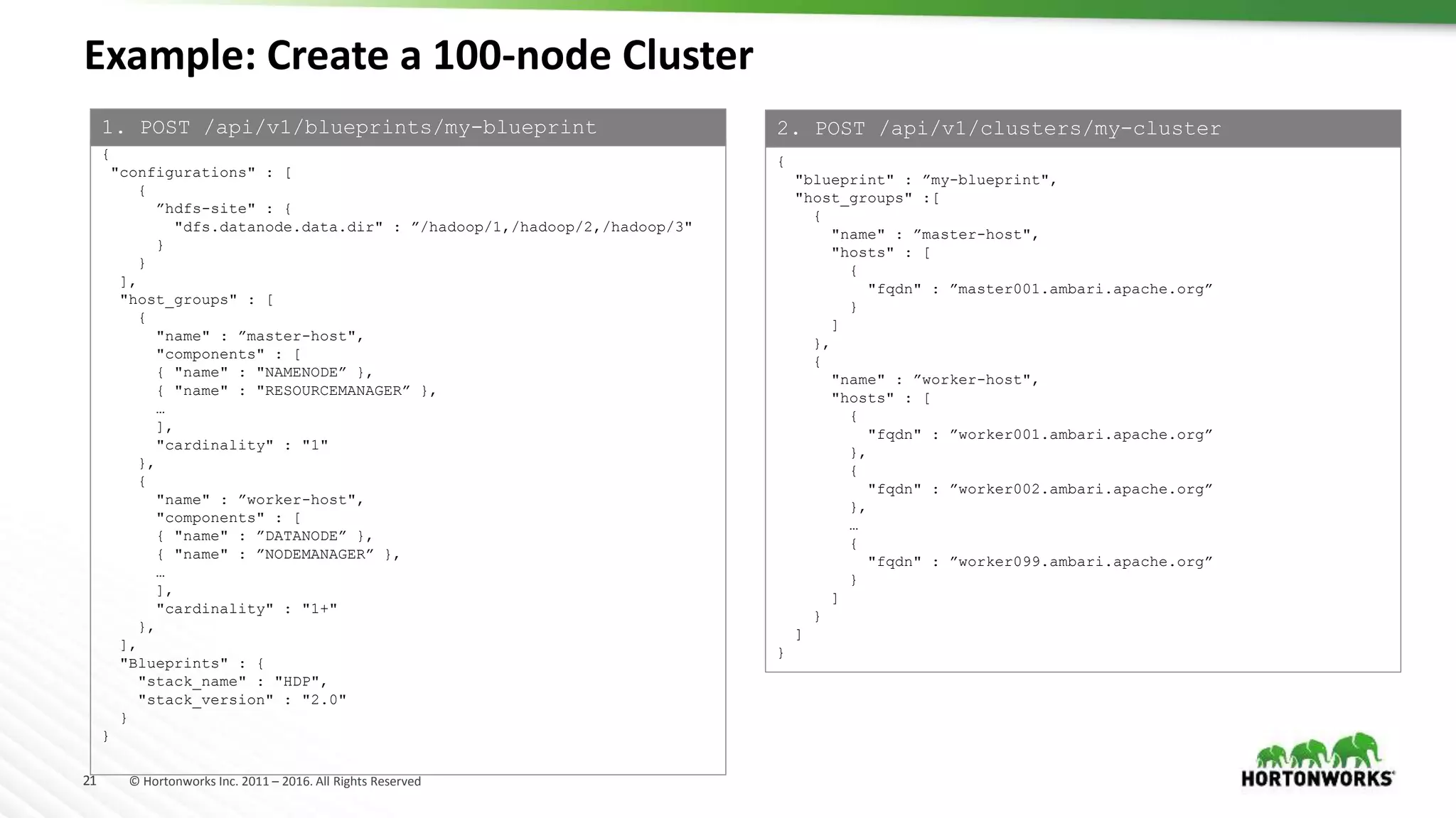 21 © Hortonworks Inc. 2011 – 2016. All Rights Reserved
Example: Create a 100-node Cluster
{
"configurations" : [
{
”hdfs-site" : {
"dfs.datanode.data.dir" : ”/hadoop/1,/hadoop/2,/hadoop/3"
}
}
],
"host_groups" : [
{
"name" : ”master-host",
"components" : [
{ "name" : "NAMENODE” },
{ "name" : "RESOURCEMANAGER” },
…
],
"cardinality" : "1"
},
{
"name" : ”worker-host",
"components" : [
{ "name" : ”DATANODE” },
{ "name" : ”NODEMANAGER” },
…
],
"cardinality" : "1+"
},
],
"Blueprints" : {
"stack_name" : "HDP",
"stack_version" : "2.0"
}
}
{
"blueprint" : ”my-blueprint",
"host_groups" :[
{
"name" : ”master-host",
"hosts" : [
{
"fqdn" : ”master001.ambari.apache.org”
}
]
},
{
"name" : ”worker-host",
"hosts" : [
{
"fqdn" : ”worker001.ambari.apache.org”
},
{
"fqdn" : ”worker002.ambari.apache.org”
},
…
{
"fqdn" : ”worker099.ambari.apache.org”
}
]
}
]
}
1. POST /api/v1/blueprints/my-blueprint 2. POST /api/v1/clusters/my-cluster
 