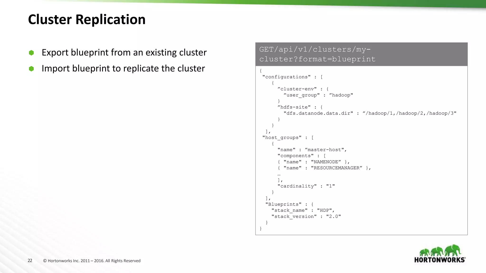 22 © Hortonworks Inc. 2011 – 2016. All Rights Reserved
Cluster Replication
{
"configurations" : [
{
”cluster-env" : {
”user_group" : ”hadoop"
}
”hdfs-site" : {
"dfs.datanode.data.dir" : ”/hadoop/1,/hadoop/2,/hadoop/3"
}
}
],
"host_groups" : [
{
"name" : ”master-host",
"components" : [
{ "name" : "NAMENODE” },
{ "name" : "RESOURCEMANAGER” },
…
],
"cardinality" : "1"
}
],
"Blueprints" : {
"stack_name" : "HDP",
"stack_version" : "2.0"
}
}
GET/api/v1/clusters/my-
cluster?format=blueprint
 Export blueprint from an existing cluster
 Import blueprint to replicate the cluster
 