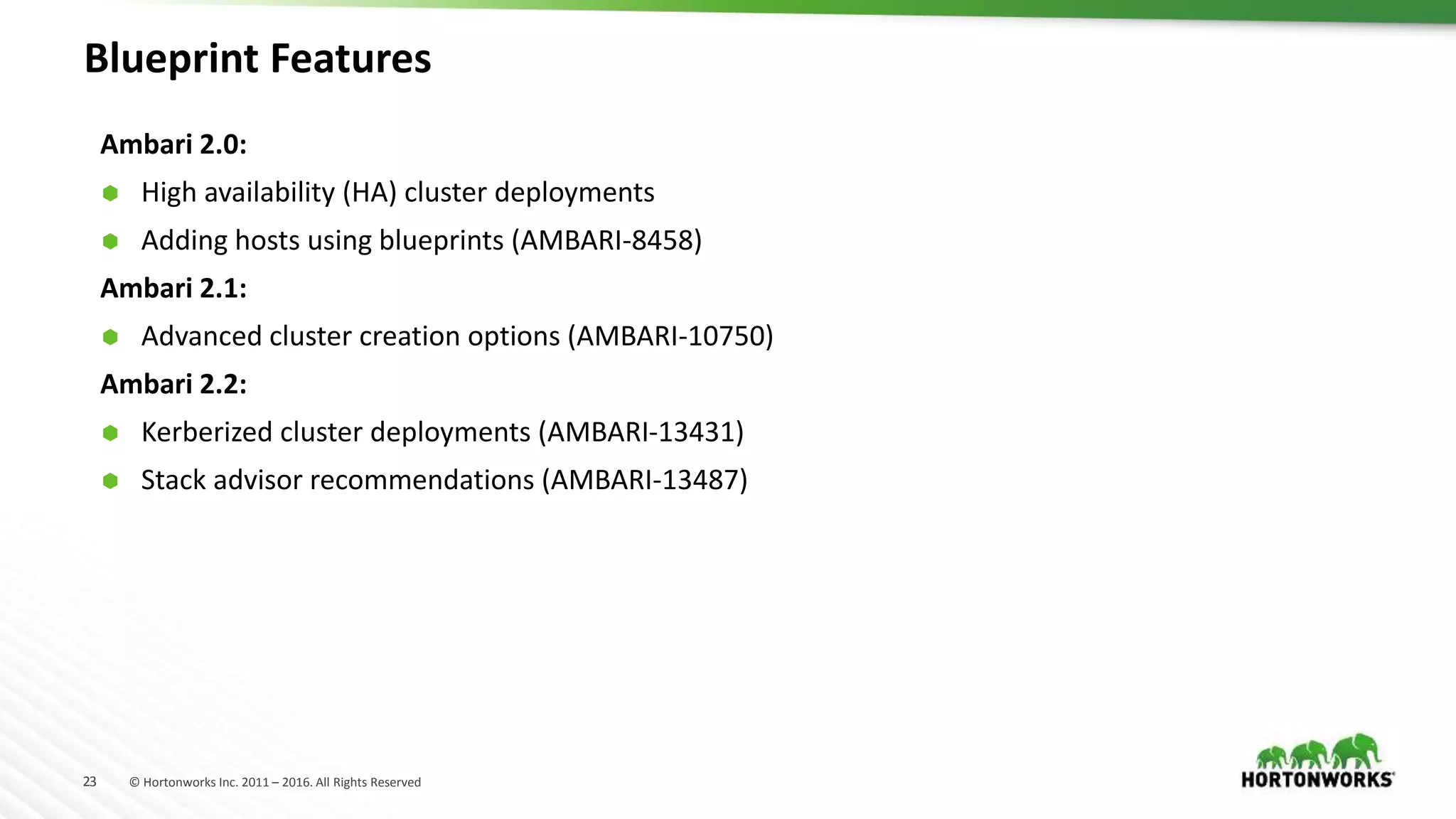 23 © Hortonworks Inc. 2011 – 2016. All Rights Reserved
Blueprint Features
Ambari 2.0:
 High availability (HA) cluster deployments
 Adding hosts using blueprints (AMBARI-8458)
Ambari 2.1:
 Advanced cluster creation options (AMBARI-10750)
Ambari 2.2:
 Kerberized cluster deployments (AMBARI-13431)
 Stack advisor recommendations (AMBARI-13487)
 