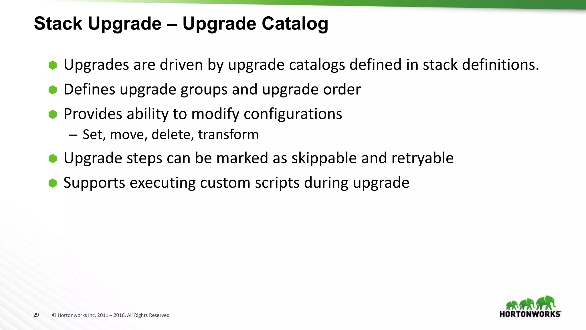 29 © Hortonworks Inc. 2011 – 2016. All Rights Reserved
Stack Upgrade – Upgrade Catalog
 Upgrades are driven by upgrade catalogs defined in stack definitions.
 Defines upgrade groups and upgrade order
 Provides ability to modify configurations
– Set, move, delete, transform
 Upgrade steps can be marked as skippable and retryable
 Supports executing custom scripts during upgrade
 