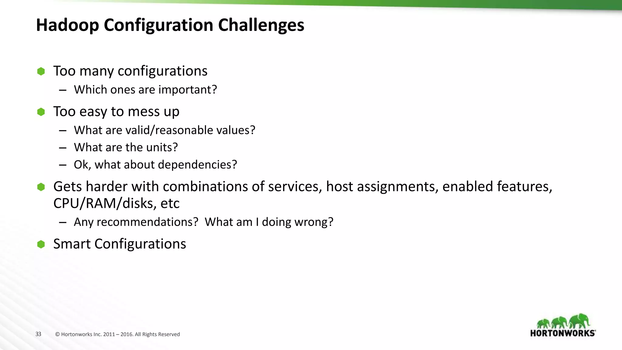 33 © Hortonworks Inc. 2011 – 2016. All Rights Reserved
Hadoop Configuration Challenges
 Too many configurations
– Which ones are important?
 Too easy to mess up
– What are valid/reasonable values?
– What are the units?
– Ok, what about dependencies?
 Gets harder with combinations of services, host assignments, enabled features,
CPU/RAM/disks, etc
– Any recommendations? What am I doing wrong?
 Smart Configurations
 