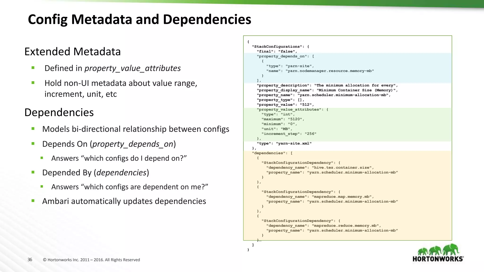 36 © Hortonworks Inc. 2011 – 2016. All Rights Reserved
Config Metadata and Dependencies
Extended Metadata
 Defined in property_value_attributes
 Hold non-UI metadata about value range,
increment, unit, etc
Dependencies
 Models bi-directional relationship between configs
 Depends On (property_depends_on)
 Answers “which configs do I depend on?”
 Depended By (dependencies)
 Answers “which configs are dependent on me?”
 Ambari automatically updates dependencies
{
"StackConfigurations": {
"final": "false",
"property_depends_on": [
{
"type": "yarn-site",
"name": "yarn.nodemanager.resource.memory-mb"
}
],
"property_description": “The minimum allocation for every",
"property_display_name": "Minimum Container Size (Memory)",
"property_name": "yarn.scheduler.minimum-allocation-mb",
"property_type": [],
"property_value": "512",
"property_value_attributes": {
"type": "int",
"maximum": "5120",
"minimum": "0",
"unit": "MB",
"increment_step": "256"
},
"type": "yarn-site.xml"
},
"dependencies": [
{
"StackConfigurationDependency": {
"dependency_name": "hive.tez.container.size",
"property_name": "yarn.scheduler.minimum-allocation-mb”
}
},
{
"StackConfigurationDependency": {
"dependency_name": "mapreduce.map.memory.mb",
"property_name": "yarn.scheduler.minimum-allocation-mb”
}
},
{
"StackConfigurationDependency": {
"dependency_name": "mapreduce.reduce.memory.mb",
"property_name": "yarn.scheduler.minimum-allocation-mb”
}
}…
]
}
 