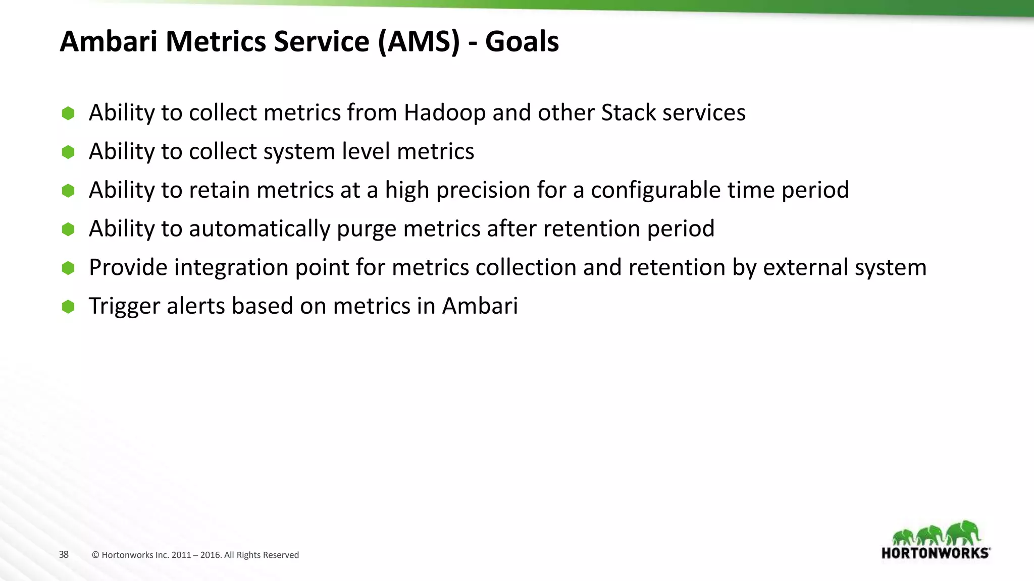 38 © Hortonworks Inc. 2011 – 2016. All Rights Reserved
Ambari Metrics Service (AMS) - Goals
 Ability to collect metrics from Hadoop and other Stack services
 Ability to collect system level metrics
 Ability to retain metrics at a high precision for a configurable time period
 Ability to automatically purge metrics after retention period
 Provide integration point for metrics collection and retention by external system
 Trigger alerts based on metrics in Ambari
 