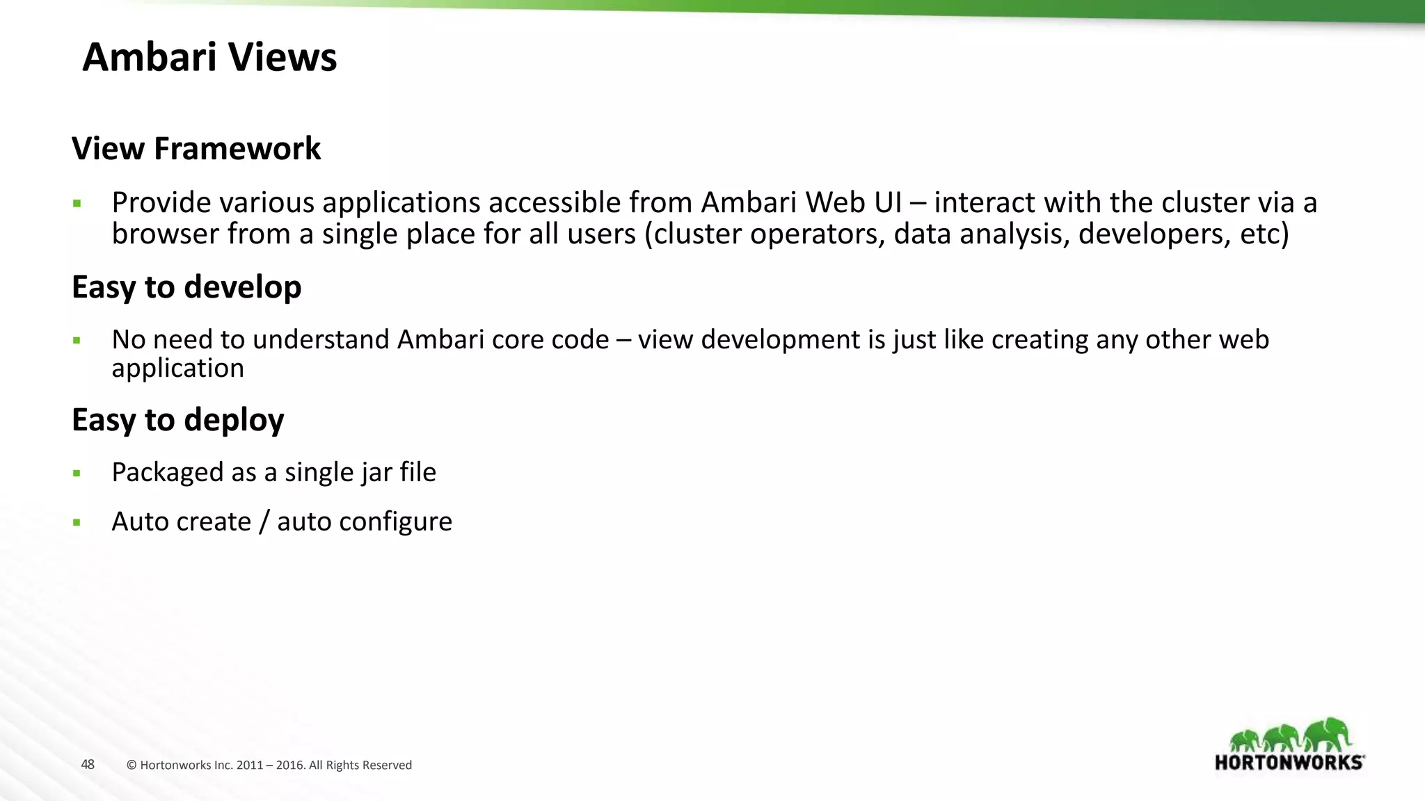 48 © Hortonworks Inc. 2011 – 2016. All Rights Reserved
Ambari Views
View Framework
 Provide various applications accessible from Ambari Web UI – interact with the cluster via a
browser from a single place for all users (cluster operators, data analysis, developers, etc)
Easy to develop
 No need to understand Ambari core code – view development is just like creating any other web
application
Easy to deploy
 Packaged as a single jar file
 Auto create / auto configure
 