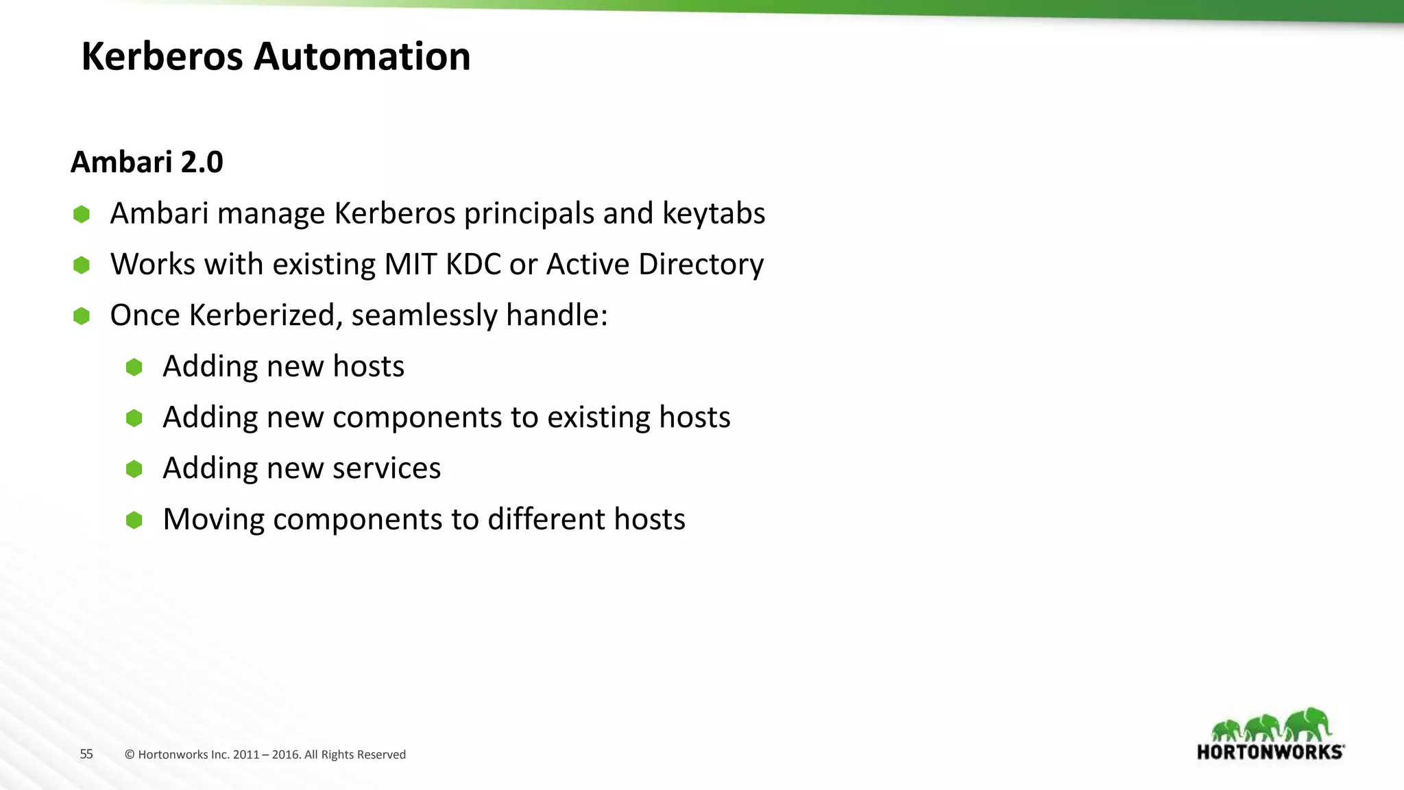 55 © Hortonworks Inc. 2011 – 2016. All Rights Reserved
Kerberos Automation
Ambari 2.0
 Ambari manage Kerberos principals and keytabs
 Works with existing MIT KDC or Active Directory
 Once Kerberized, seamlessly handle:
 Adding new hosts
 Adding new components to existing hosts
 Adding new services
 Moving components to different hosts
 