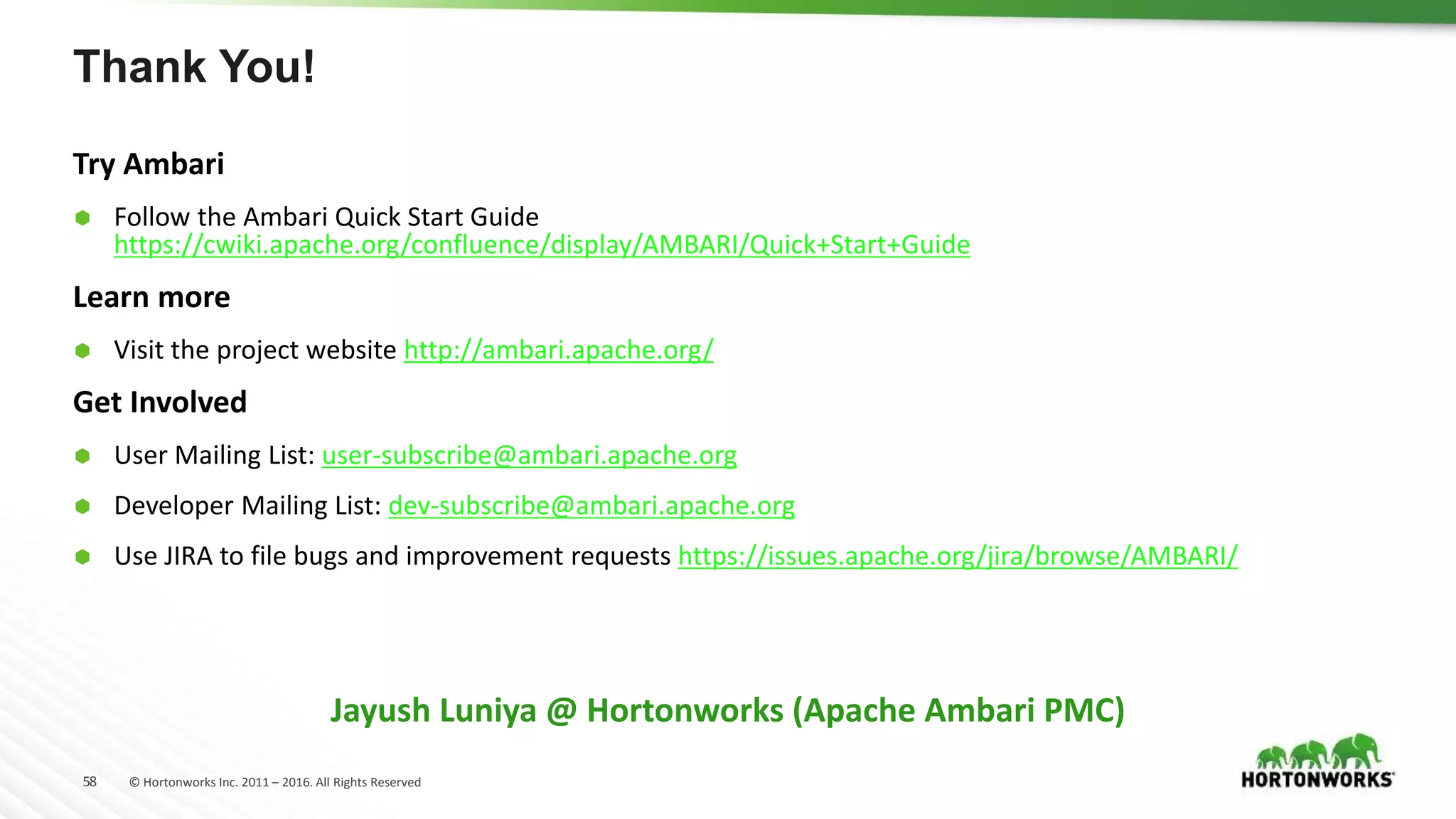 58 © Hortonworks Inc. 2011 – 2016. All Rights Reserved
Thank You!
Try Ambari
 Follow the Ambari Quick Start Guide
https://cwiki.apache.org/confluence/display/AMBARI/Quick+Start+Guide
Learn more
 Visit the project website http://ambari.apache.org/
Get Involved
 User Mailing List: user-subscribe@ambari.apache.org
 Developer Mailing List: dev-subscribe@ambari.apache.org
 Use JIRA to file bugs and improvement requests https://issues.apache.org/jira/browse/AMBARI/
Jayush Luniya @ Hortonworks (Apache Ambari PMC)
 