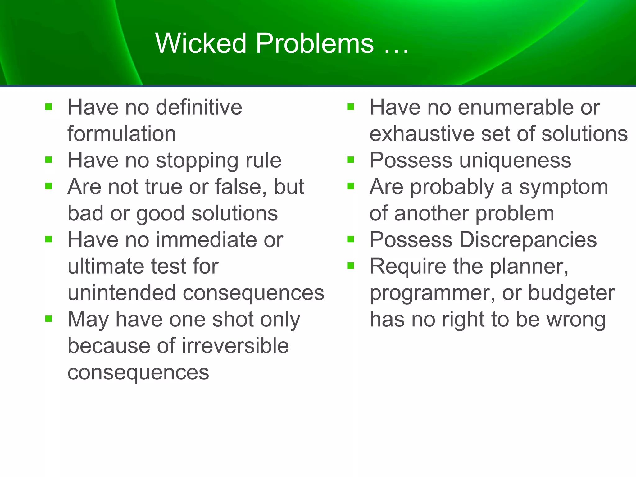 Wicked Problems …
§ Have no definitive
formulation
§ Have no stopping rule
§ Are not true or false, but
bad or good solutions
§ Have no immediate or
ultimate test for
unintended consequences
§ May have one shot only
because of irreversible
consequences
§ Have no enumerable or
exhaustive set of solutions
§ Possess uniqueness
§ Are probably a symptom
of another problem
§ Possess Discrepancies
§ Require the planner,
programmer, or budgeter
has no right to be wrong