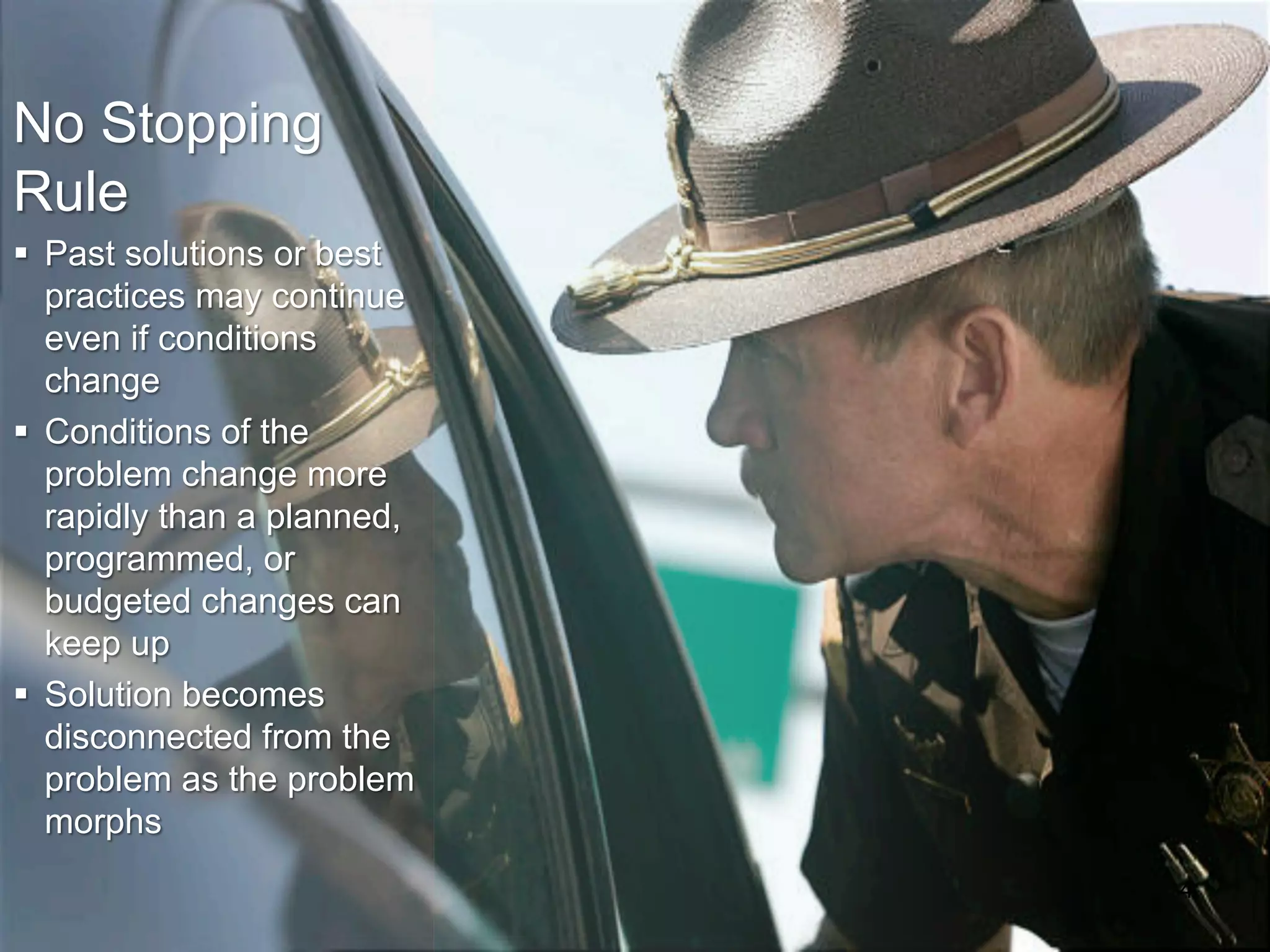 4
No Stopping
Rule
§ Past solutions or best
practices may continue
even if conditions
change
§ Conditions of the
problem change more
rapidly than a planned,
programmed, or
budgeted changes can
keep up
§ Solution becomes
disconnected from the
problem as the problem
morphs