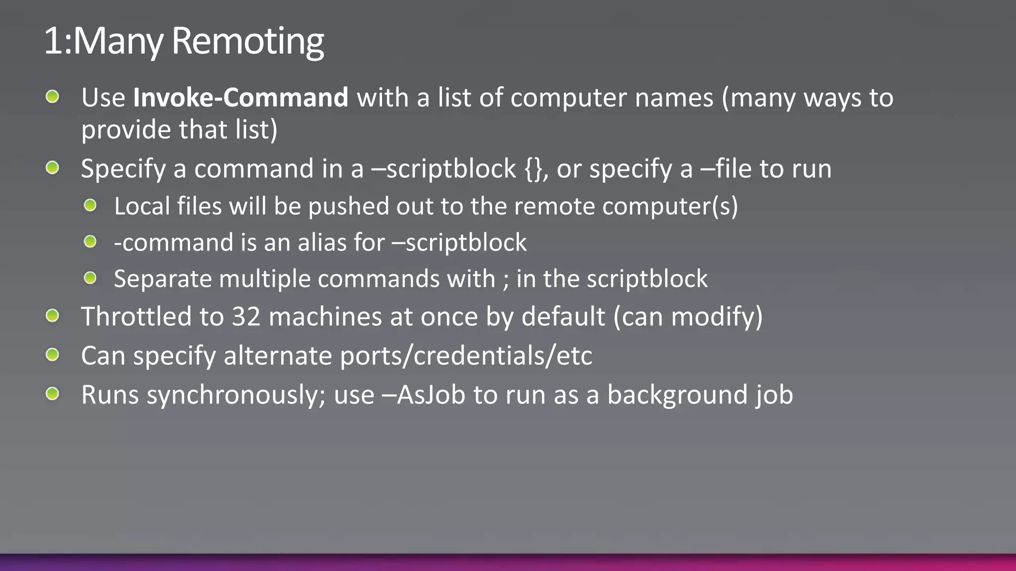 1:Many RemotingUse Invoke-Command with a list of computer names (many ways to provide that list)Specify a command in a –scriptblock {}, or specify a –file to runLocal files will be pushed out to the remote computer(s)-command is an alias for –scriptblockSeparate multiple commands with ; in the scriptblockThrottled to 32 machines at once by default (can modify)Can specify alternate ports/credentials/etcRuns synchronously; use –AsJob to run as a background job