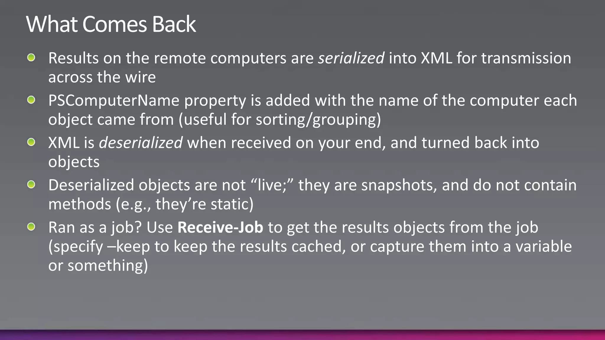 What Comes BackResults on the remote computers are serialized into XML for transmission across the wirePSComputerName property is added with the name of the computer each object came from (useful for sorting/grouping)XML is deserialized when received on your end, and turned back into objectsDeserialized objects are not “live;” they are snapshots, and do not contain methods (e.g., they’re static)Ran as a job? Use Receive-Job to get the results objects from the job (specify –keep to keep the results cached, or capture them into a variable or something)