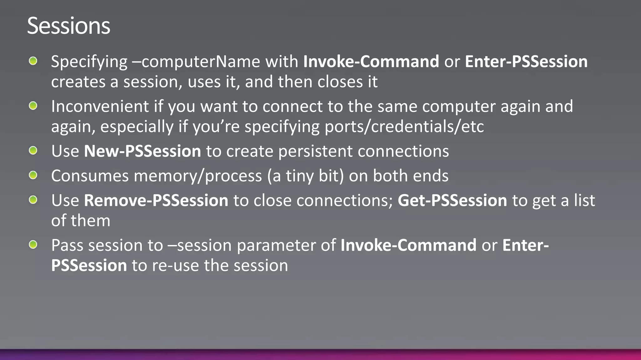 SessionsSpecifying –computerName with Invoke-Command or Enter-PSSession creates a session, uses it, and then closes itInconvenient if you want to connect to the same computer again and again, especially if you’re specifying ports/credentials/etcUse New-PSSession to create persistent connectionsConsumes memory/process (a tiny bit) on both endsUse Remove-PSSession to close connections; Get-PSSession to get a list of themPass session to –session parameter of Invoke-Command or Enter-PSSession to re-use the session