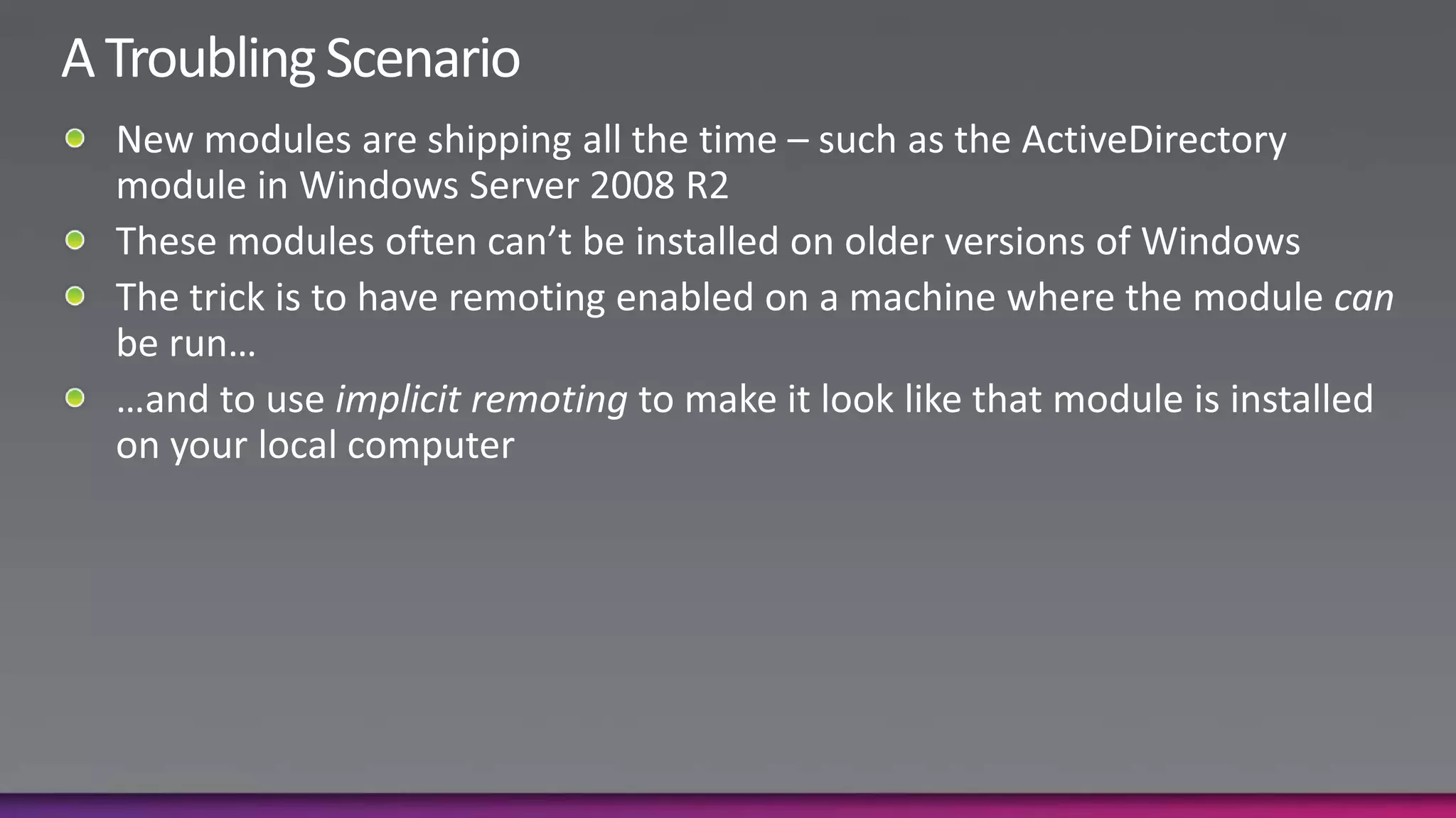A Troubling ScenarioNew modules are shipping all the time – such as the ActiveDirectory module in Windows Server 2008 R2These modules often can’t be installed on older versions of WindowsThe trick is to have remoting enabled on a machine where the module can be run……and to use implicit remoting to make it look like that module is installed on your local computer