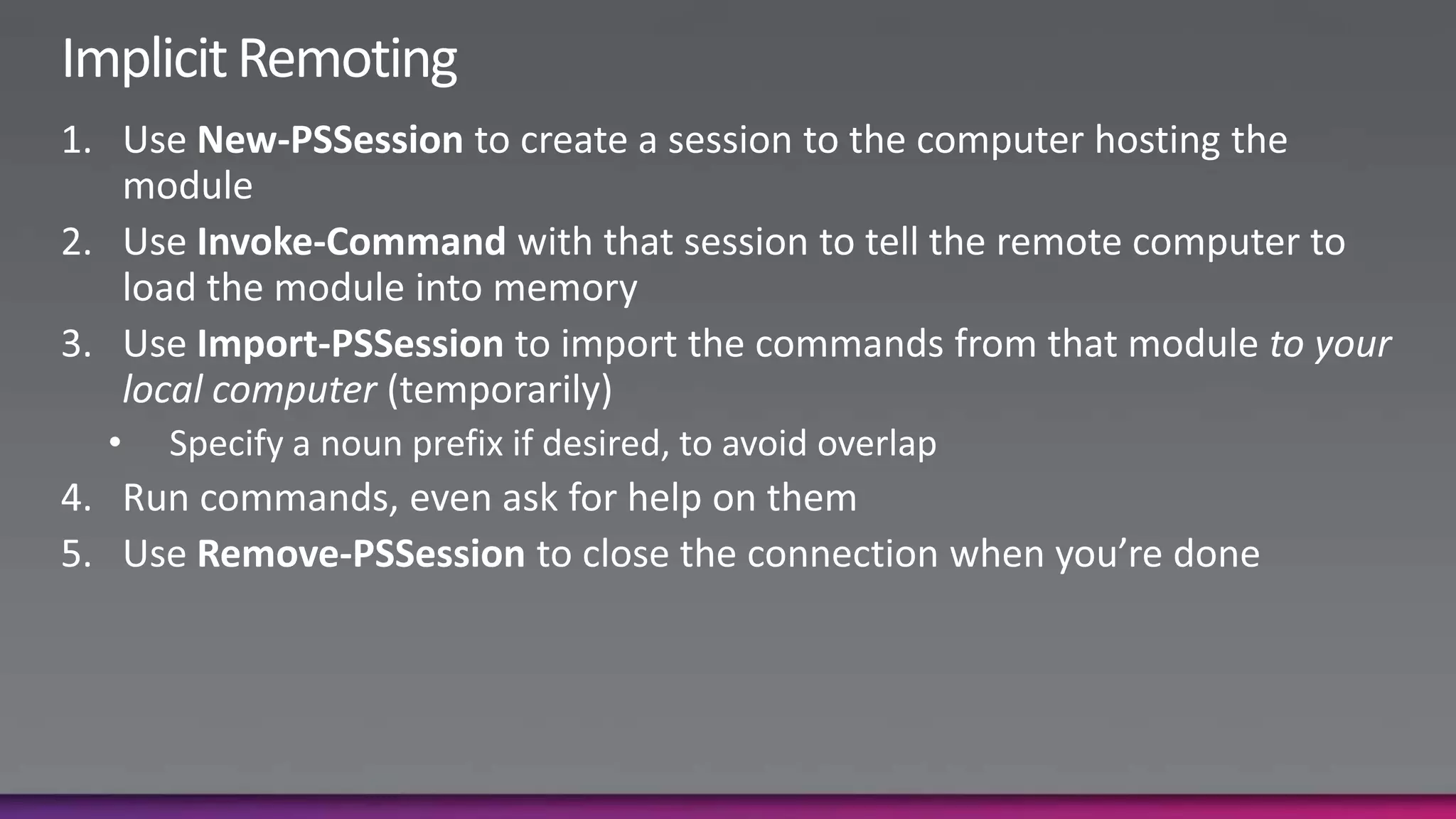 Implicit RemotingUse New-PSSession to create a session to the computer hosting the moduleUse Invoke-Command with that session to tell the remote computer to load the module into memoryUse Import-PSSession to import the commands from that module to your local computer (temporarily)Specify a noun prefix if desired, to avoid overlapRun commands, even ask for help on themUse Remove-PSSession to close the connection when you’re done