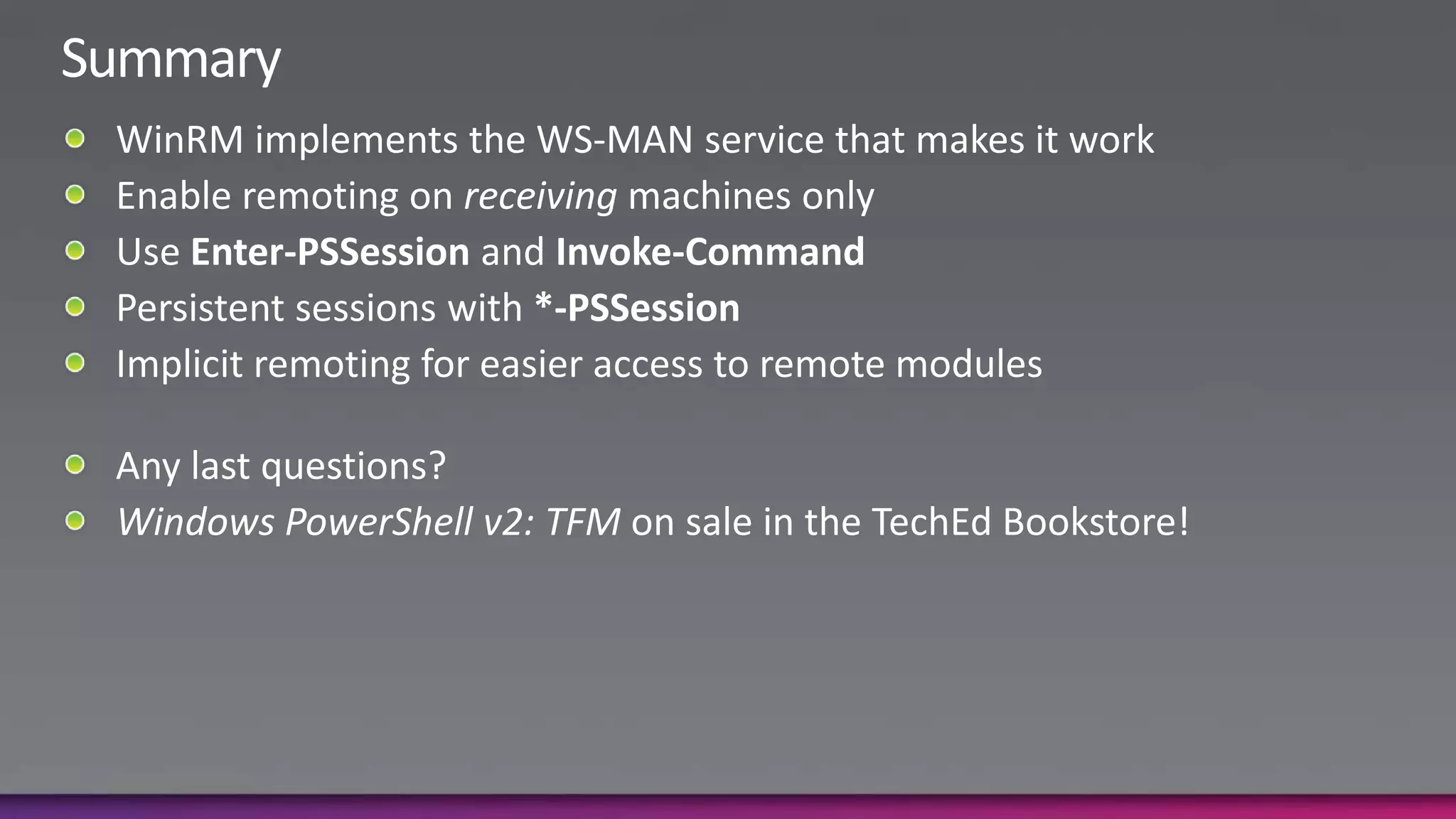 SummaryWinRM implements the WS-MAN service that makes it workEnable remoting on receiving machines onlyUse Enter-PSSession and Invoke-CommandPersistent sessions with *-PSSessionImplicit remoting for easier access to remote modulesAny last questions?Windows PowerShell v2: TFM on sale in the TechEd Bookstore!