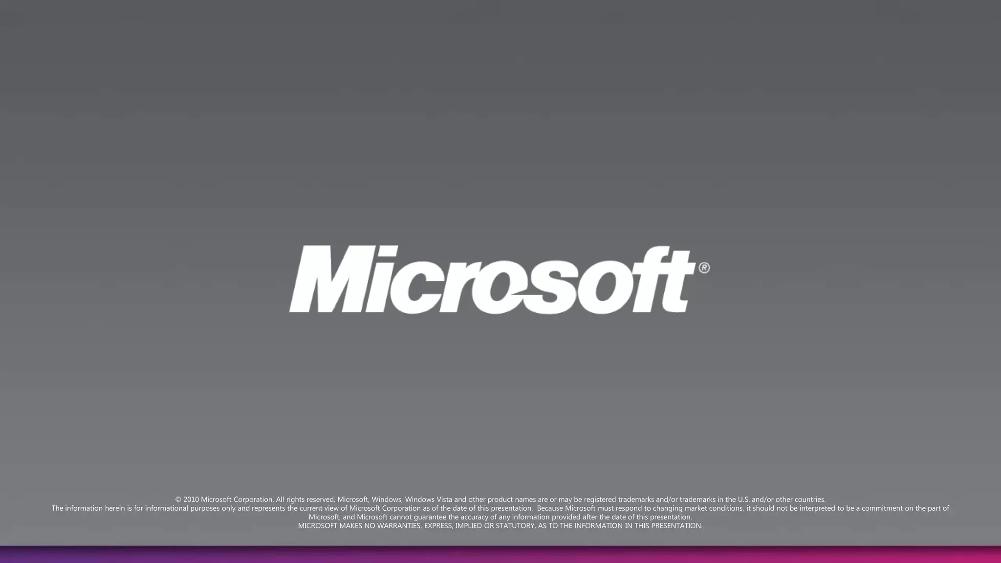 © 2010 Microsoft Corporation. All rights reserved. Microsoft, Windows, Windows Vista and other product names are or may be registered trademarks and/or trademarks in the U.S. and/or other countries.The information herein is for informational purposes only and represents the current view of Microsoft Corporation as of the date of this presentation.  Because Microsoft must respond to changing market conditions, it should not be interpreted to be a commitment on the part of Microsoft, and Microsoft cannot guarantee the accuracy of any information provided after the date of this presentation.  MICROSOFT MAKES NO WARRANTIES, EXPRESS, IMPLIED OR STATUTORY, AS TO THE INFORMATION IN THIS PRESENTATION.