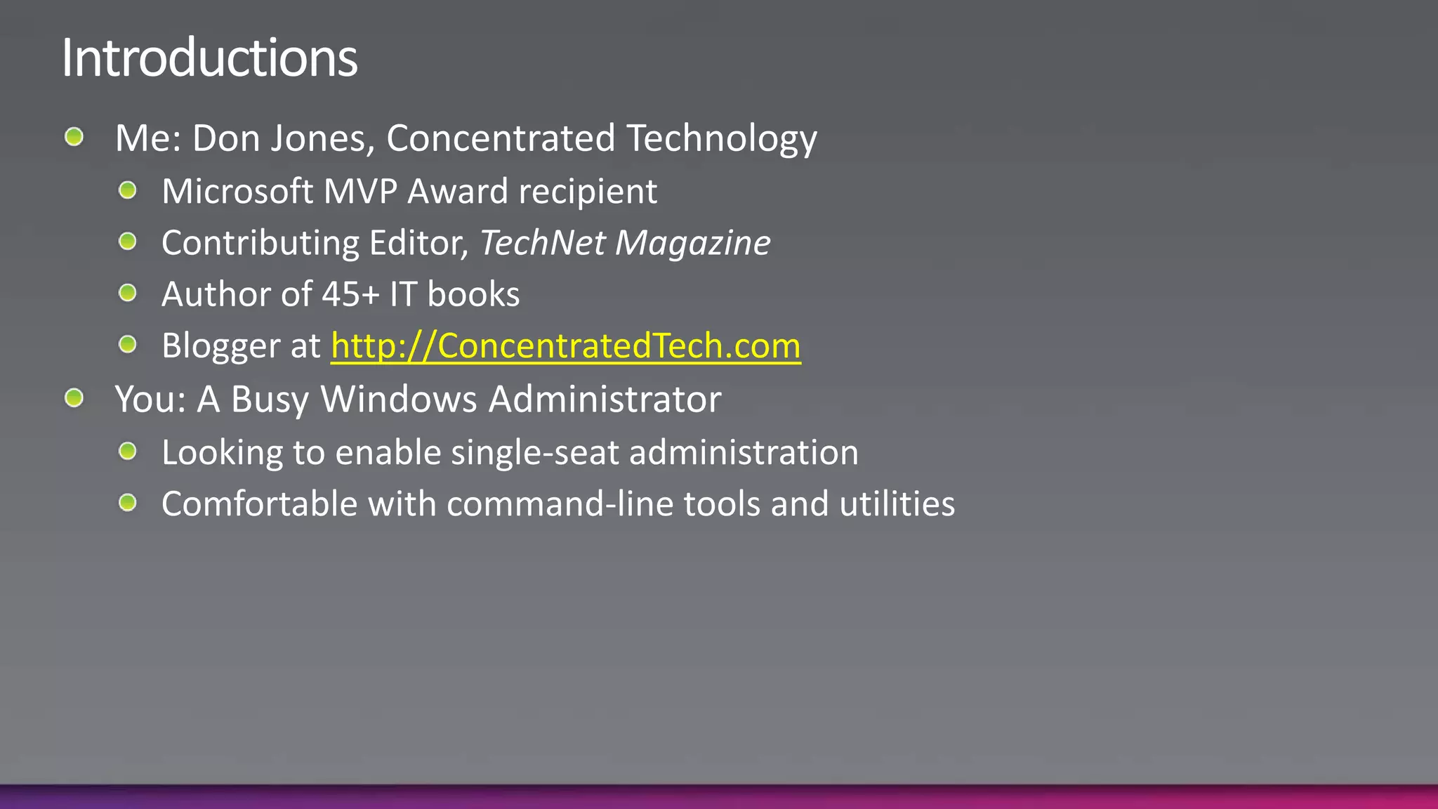 IntroductionsMe: Don Jones, Concentrated TechnologyMicrosoft MVP Award recipientContributing Editor, TechNet MagazineAuthor of 45+ IT booksBlogger at http://ConcentratedTech.comYou: A Busy Windows AdministratorLooking to enable single-seat administrationComfortable with command-line tools and utilities