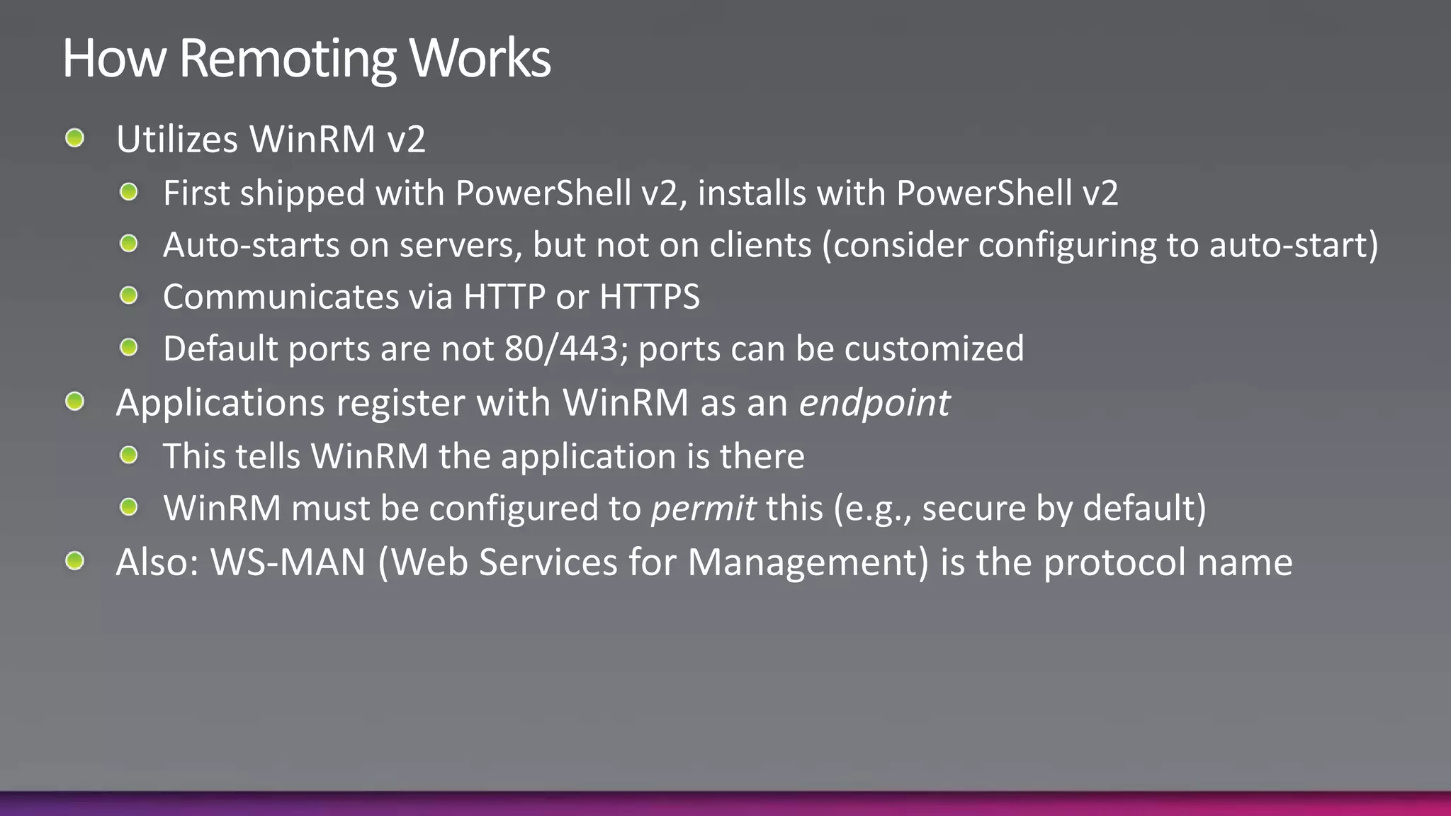 How Remoting WorksUtilizes WinRM v2First shipped with PowerShell v2, installs with PowerShell v2Auto-starts on servers, but not on clients (consider configuring to auto-start)Communicates via HTTP or HTTPSDefault ports are not 80/443; ports can be customizedApplications register with WinRM as an endpointThis tells WinRM the application is thereWinRM must be configured to permit this (e.g., secure by default)Also: WS-MAN (Web Services for Management) is the protocol name
