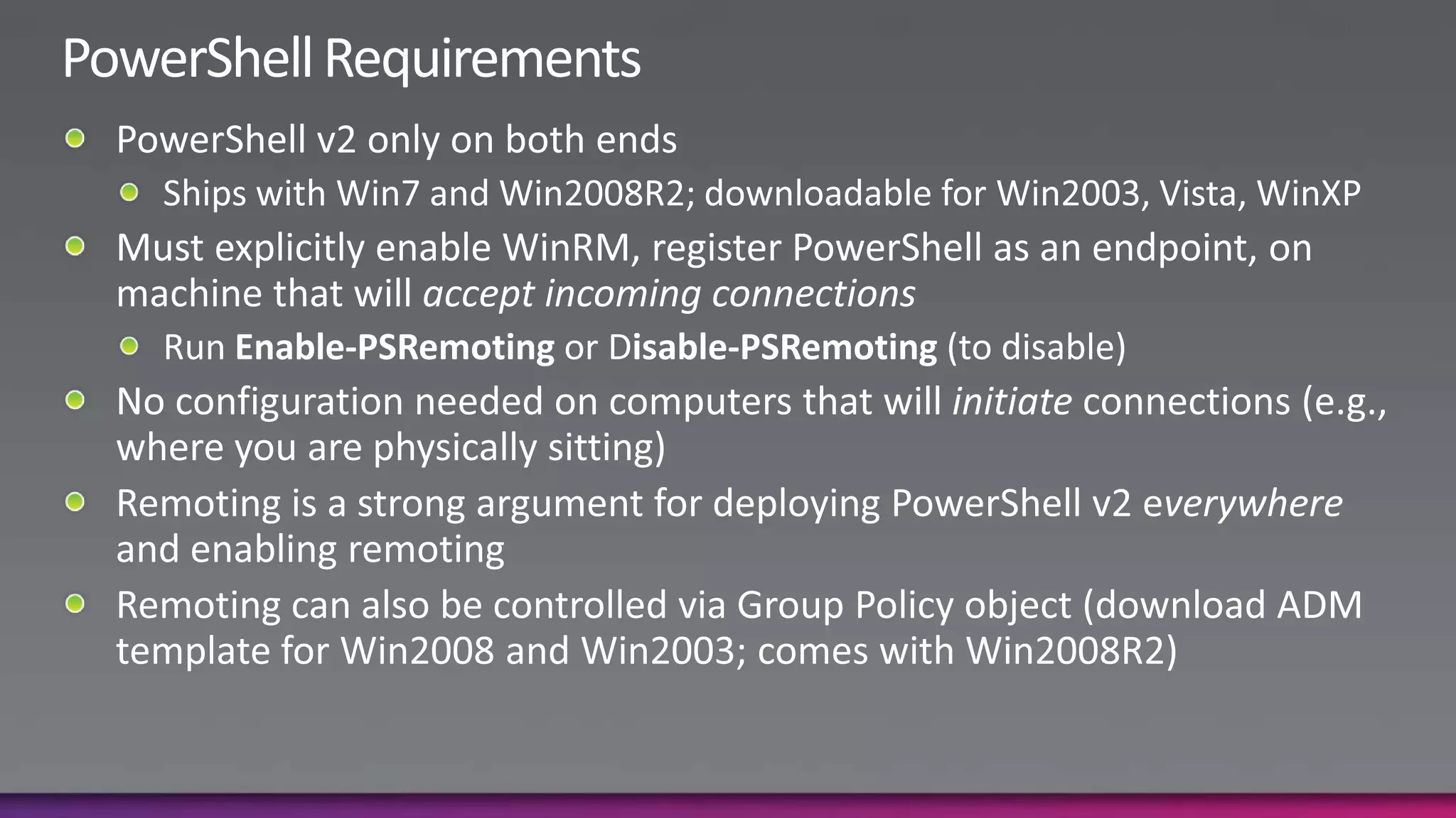 PowerShell RequirementsPowerShell v2 only on both endsShips with Win7 and Win2008R2; downloadable for Win2003, Vista, WinXPMust explicitly enable WinRM, register PowerShell as an endpoint, on machine that will accept incoming connectionsRun Enable-PSRemotingor Disable-PSRemoting (to disable)No configuration needed on computers that will initiate connections (e.g., where you are physically sitting)Remoting is a strong argument for deploying PowerShell v2 everywhere and enabling remotingRemoting can also be controlled via Group Policy object (download ADM template for Win2008 and Win2003; comes with Win2008R2)