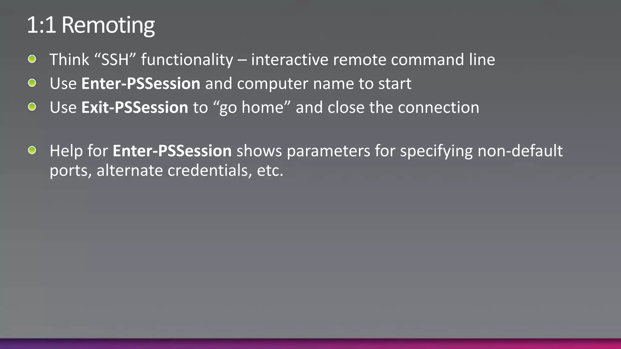 1:1 RemotingThink “SSH” functionality – interactive remote command lineUse Enter-PSSession and computer name to startUse Exit-PSSession to “go home” and close the connectionHelp for Enter-PSSession shows parameters for specifying non-default ports, alternate credentials, etc.
