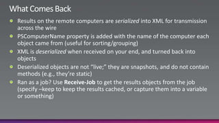 What Comes BackResults on the remote computers are serialized into XML for transmission across the wirePSComputerName property is added with the name of the computer each object came from (useful for sorting/grouping)XML is deserialized when received on your end, and turned back into objectsDeserialized objects are not “live;” they are snapshots, and do not contain methods (e.g., they’re static)Ran as a job? Use Receive-Job to get the results objects from the job (specify –keep to keep the results cached, or capture them into a variable or something)