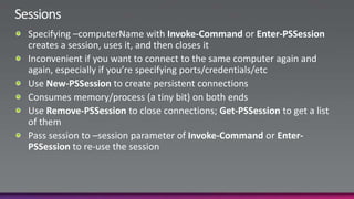 SessionsSpecifying –computerName with Invoke-Command or Enter-PSSession creates a session, uses it, and then closes itInconvenient if you want to connect to the same computer again and again, especially if you’re specifying ports/credentials/etcUse New-PSSession to create persistent connectionsConsumes memory/process (a tiny bit) on both endsUse Remove-PSSession to close connections; Get-PSSession to get a list of themPass session to –session parameter of Invoke-Command or Enter-PSSession to re-use the session
