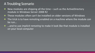 A Troubling ScenarioNew modules are shipping all the time – such as the ActiveDirectory module in Windows Server 2008 R2These modules often can’t be installed on older versions of WindowsThe trick is to have remoting enabled on a machine where the module can be run……and to use implicit remoting to make it look like that module is installed on your local computer