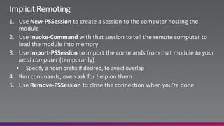 Implicit RemotingUse New-PSSession to create a session to the computer hosting the moduleUse Invoke-Command with that session to tell the remote computer to load the module into memoryUse Import-PSSession to import the commands from that module to your local computer (temporarily)Specify a noun prefix if desired, to avoid overlapRun commands, even ask for help on themUse Remove-PSSession to close the connection when you’re done