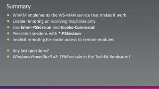 SummaryWinRM implements the WS-MAN service that makes it workEnable remoting on receiving machines onlyUse Enter-PSSession and Invoke-CommandPersistent sessions with *-PSSessionImplicit remoting for easier access to remote modulesAny last questions?Windows PowerShell v2: TFM on sale in the TechEd Bookstore!
