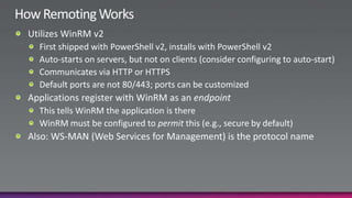 How Remoting WorksUtilizes WinRM v2First shipped with PowerShell v2, installs with PowerShell v2Auto-starts on servers, but not on clients (consider configuring to auto-start)Communicates via HTTP or HTTPSDefault ports are not 80/443; ports can be customizedApplications register with WinRM as an endpointThis tells WinRM the application is thereWinRM must be configured to permit this (e.g., secure by default)Also: WS-MAN (Web Services for Management) is the protocol name