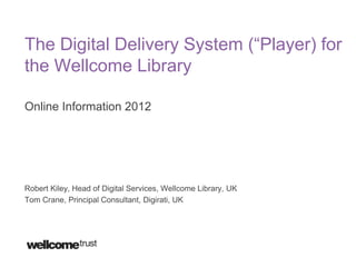 The Digital Delivery System (“Player) for
the Wellcome Library

Online Information 2012




Robert Kiley, Head of Digital Services, Wellcome Library, UK
Tom Crane, Principal Consultant, Digirati, UK
 