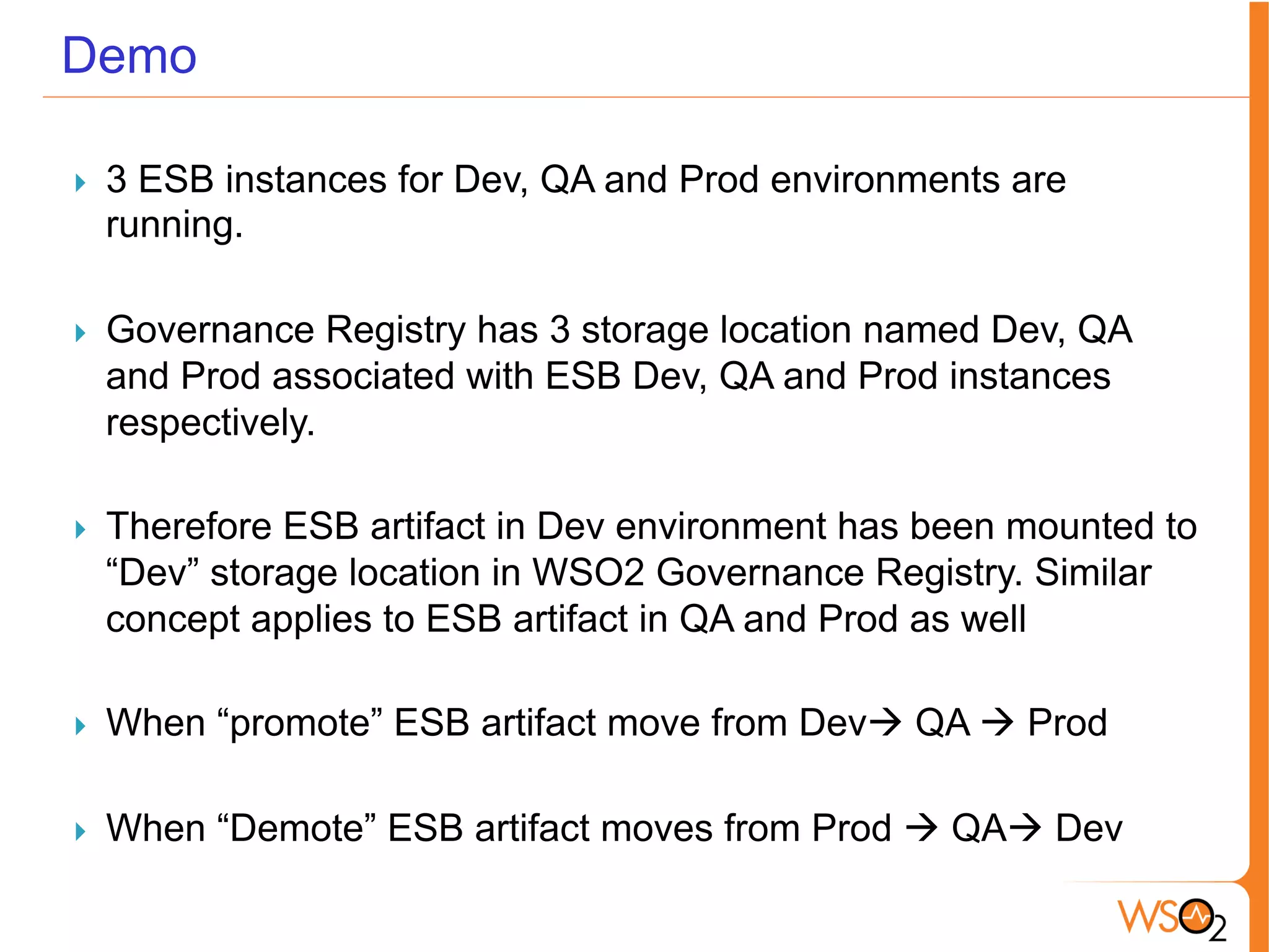 Demo
}  3 ESB instances for Dev, QA and Prod environments are
running.
}  Governance Registry has 3 storage location named Dev, QA
and Prod associated with ESB Dev, QA and Prod instances
respectively.
}  Therefore ESB artifact in Dev environment has been mounted to
“Dev” storage location in WSO2 Governance Registry. Similar
concept applies to ESB artifact in QA and Prod as well
}  When “promote” ESB artifact move from Devà QA à Prod
}  When “Demote” ESB artifact moves from Prod à QAà Dev
 
