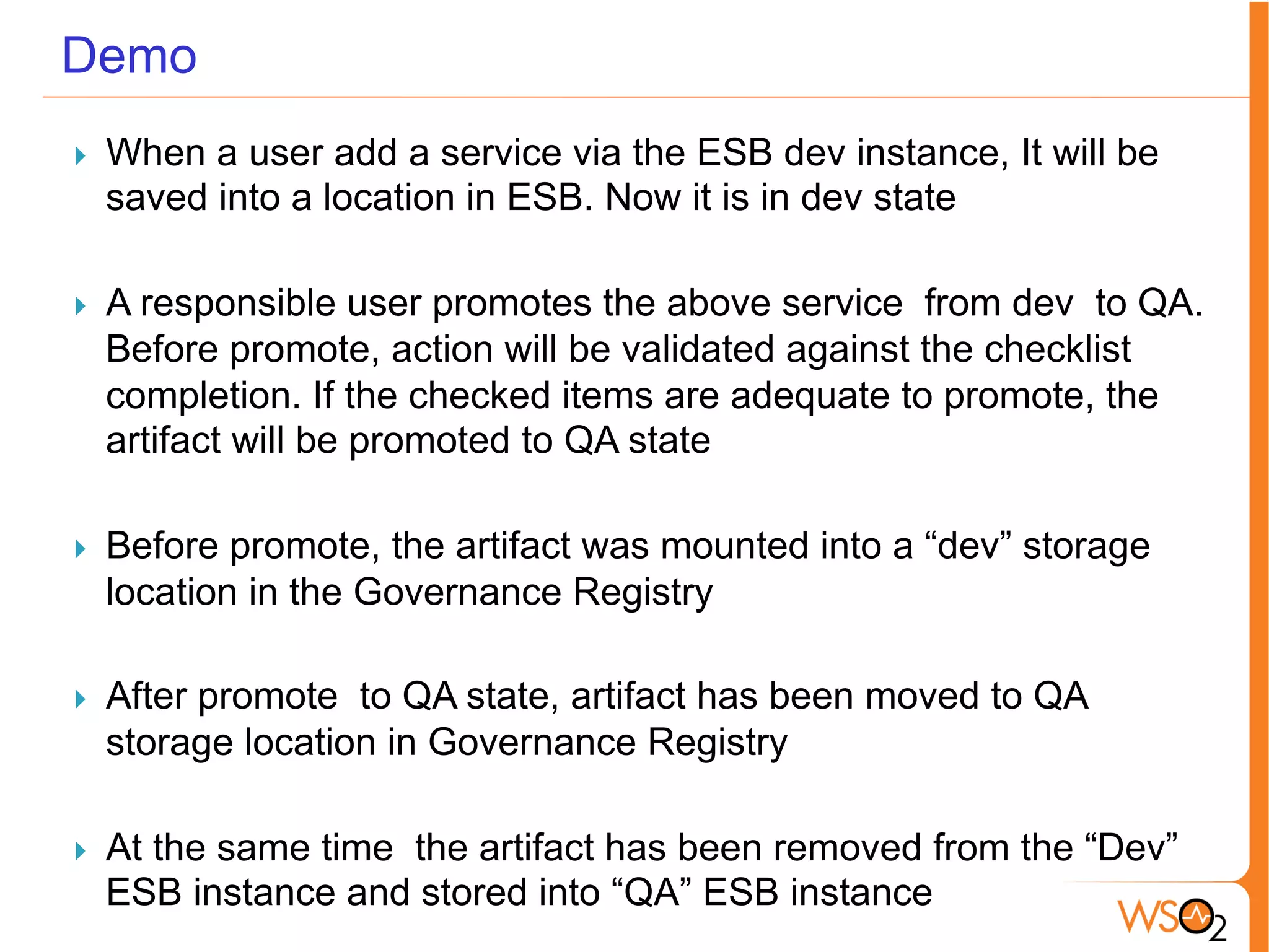 Demo
}  When a user add a service via the ESB dev instance, It will be
saved into a location in ESB. Now it is in dev state
}  A responsible user promotes the above service from dev to QA.
Before promote, action will be validated against the checklist
completion. If the checked items are adequate to promote, the
artifact will be promoted to QA state
}  Before promote, the artifact was mounted into a “dev” storage
location in the Governance Registry
}  After promote to QA state, artifact has been moved to QA
storage location in Governance Registry
}  At the same time the artifact has been removed from the “Dev”
ESB instance and stored into “QA” ESB instance
 