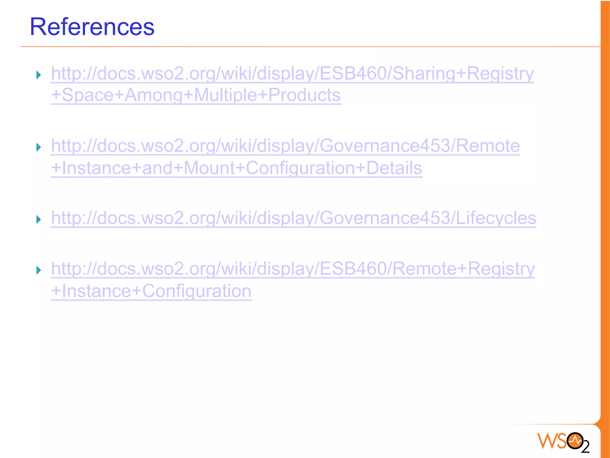 References
}  http://docs.wso2.org/wiki/display/ESB460/Sharing+Registry
+Space+Among+Multiple+Products
}  http://docs.wso2.org/wiki/display/Governance453/Remote
+Instance+and+Mount+Configuration+Details
}  http://docs.wso2.org/wiki/display/Governance453/Lifecycles
}  http://docs.wso2.org/wiki/display/ESB460/Remote+Registry
+Instance+Configuration
 
