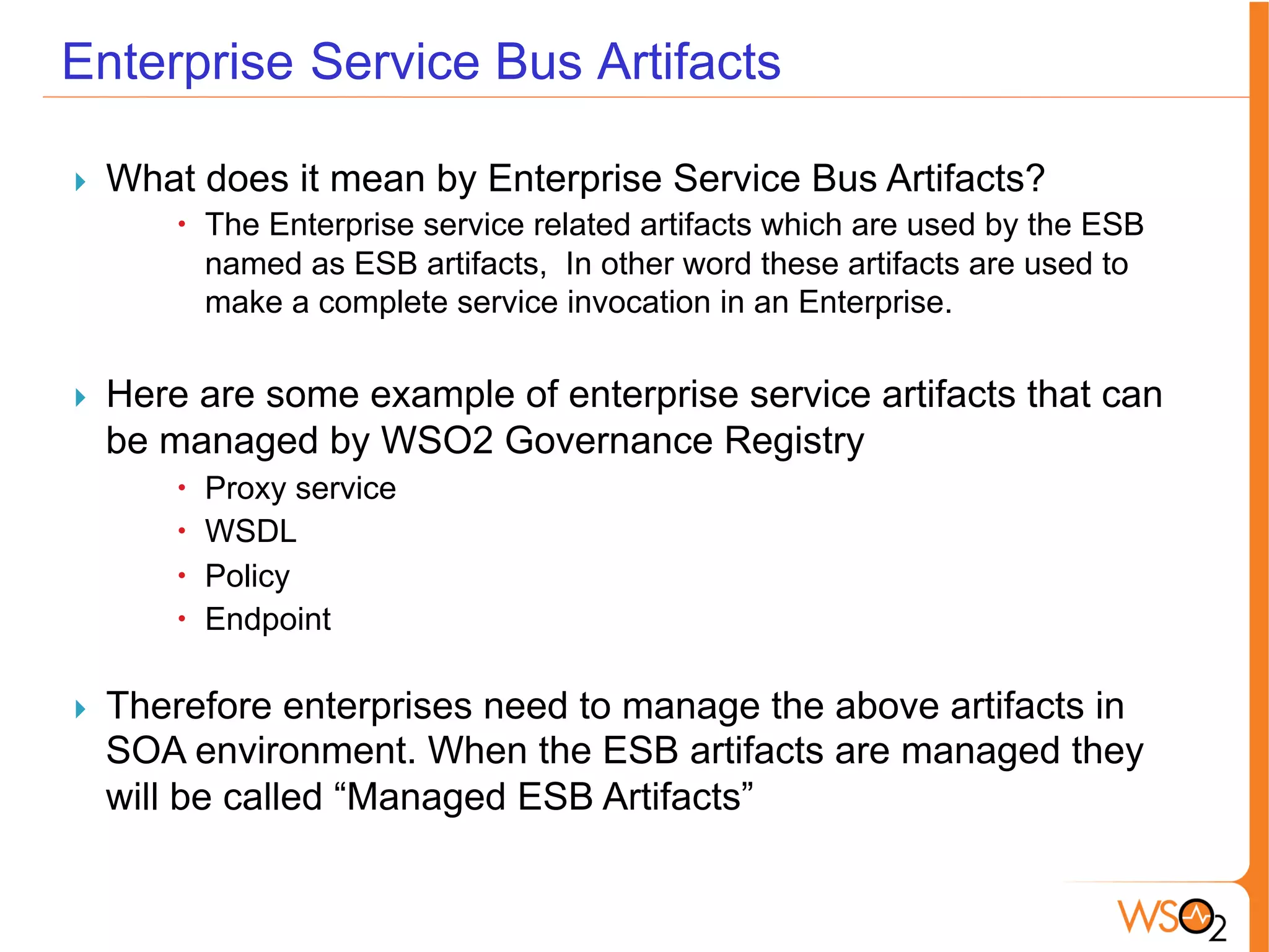 Enterprise Service Bus Artifacts
}  What does it mean by Enterprise Service Bus Artifacts?
–  The Enterprise service related artifacts which are used by the ESB
named as ESB artifacts, In other word these artifacts are used to
make a complete service invocation in an Enterprise.
	
  
}  Here are some example of enterprise service artifacts that can
be managed by WSO2 Governance Registry
–  Proxy service
–  WSDL
–  Policy
–  Endpoint
	
  
}  Therefore enterprises need to manage the above artifacts in
SOA environment. When the ESB artifacts are managed they
will be called “Managed ESB Artifacts”
 