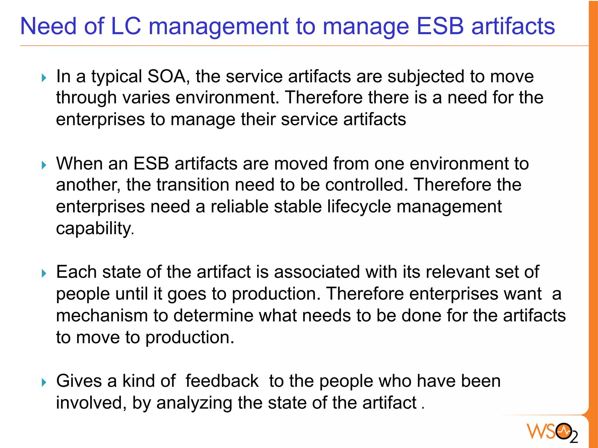 Need of LC management to manage ESB artifacts
}  In a typical SOA, the service artifacts are subjected to move
through varies environment. Therefore there is a need for the
enterprises to manage their service artifacts
	
  
}  When an ESB artifacts are moved from one environment to
another, the transition need to be controlled. Therefore the
enterprises need a reliable stable lifecycle management
capability.	
  
}  Each state of the artifact is associated with its relevant set of
people until it goes to production. Therefore enterprises want a
mechanism to determine what needs to be done for the artifacts
to move to production.	
  	
  
	
  
}  Gives a kind of feedback to the people who have been
involved, by analyzing the state of the artifact .	
  	
  
 
