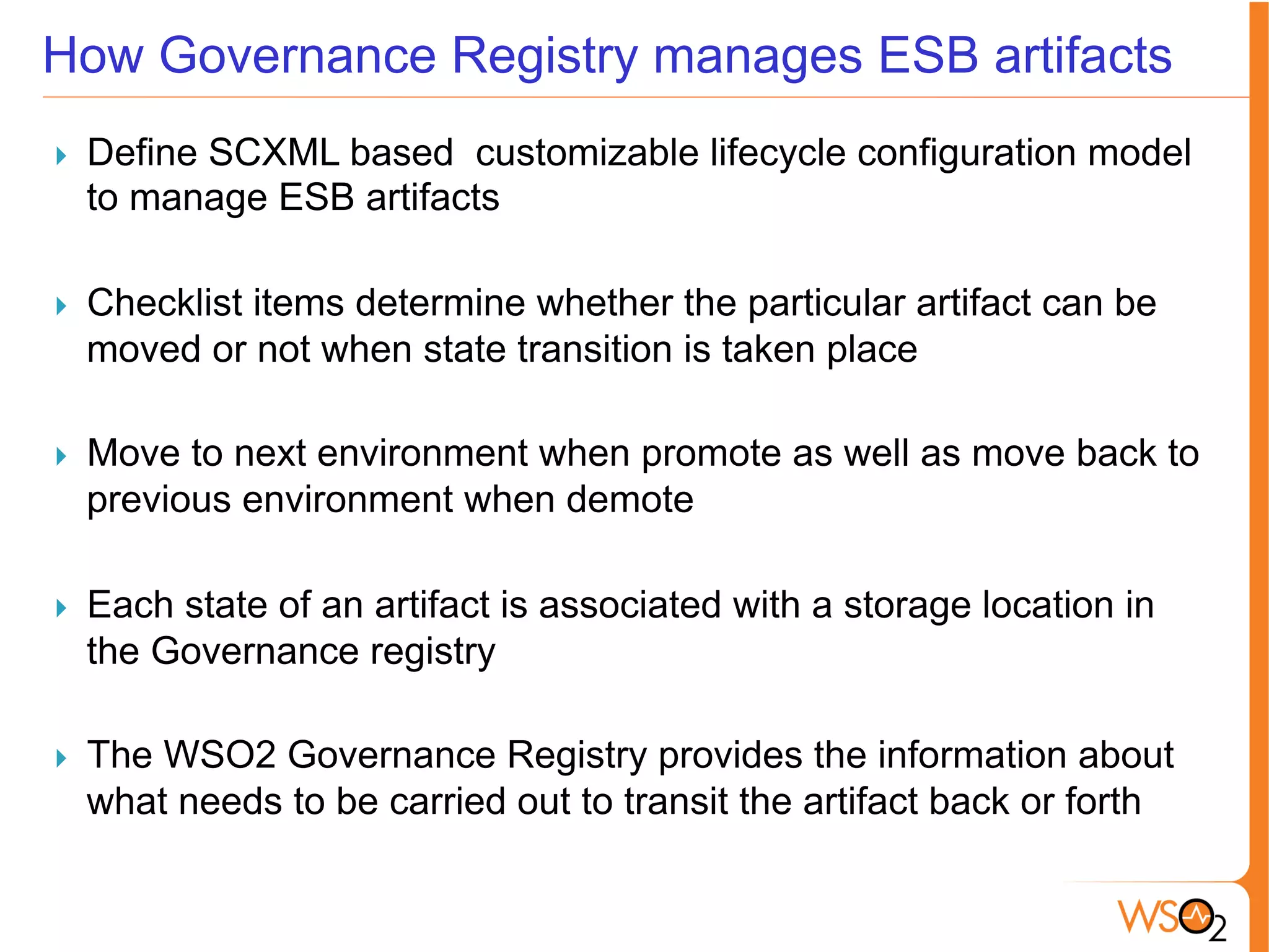 How Governance Registry manages ESB artifacts
}  Define SCXML based customizable lifecycle configuration model
to manage ESB artifacts
}  Checklist items determine whether the particular artifact can be
moved or not when state transition is taken place
}  Move to next environment when promote as well as move back to
previous environment when demote
}  Each state of an artifact is associated with a storage location in
the Governance registry
}  The WSO2 Governance Registry provides the information about
what needs to be carried out to transit the artifact back or forth
 