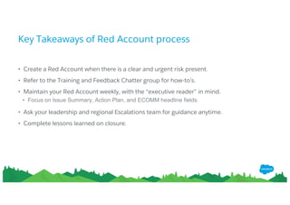 Key Takeaways of Red Account process
• Create a Red Account when there is a clear and urgent risk present.
• Refer to the Training and Feedback Chatter group for how-to’s.
• Maintain your Red Account weekly, with the “executive reader” in mind.
• Focus on Issue Summary, Action Plan, and ECOMM headline fields.
• Ask your leadership and regional Escalations team for guidance anytime.
• Complete lessons learned on closure.
 