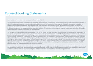 Forward-Looking Statements
​Statement under the Private Securities Litigation Reform Act of 1995:
​This presentation may contain forward-looking statements that involve risks, uncertainties, and assumptions. If any such uncertainties materialize or
if any of the assumptions proves incorrect, the results of salesforce.com, inc. could differ materially from the results expressed or implied by the
forward-looking statements we make. All statements other than statements of historical fact could be deemed forward-looking, including any
projections of product or service availability, subscriber growth, earnings, revenues, or other financial items and any statements regarding strategies
or plans of management for future operations, statements of belief, any statements concerning new, planned, or upgraded services or technology
developments and customer contracts or use of our services.
​The risks and uncertainties referred to above include – but are not limited to – risks associated with developing and delivering new functionality for
our service, new products and services, our new business model, our past operating losses, possible fluctuations in our operating results and rate of
growth, interruptions or delays in our Web hosting, breach of our security measures, the outcome of any litigation, risks associated with completed
and any possible mergers and acquisitions, the immature market in which we operate, our relatively limited operating history, our ability to expand,
retain, and motivate our employees and manage our growth, new releases of our service and successful customer deployment, our limited history
reselling non-salesforce.com products, and utilization and selling to larger enterprise customers. Further information on potential factors that could
affect the financial results of salesforce.com, inc. is included in our annual report on Form 10-K for the most recent fiscal year and in our quarterly
report on Form 10-Q for the most recent fiscal quarter. These documents and others containing important disclosures are available on the SEC
Filings section of the Investor Information section of our Web site.
​Any unreleased services or features referenced in this or other presentations, press releases or public statements are not currently available and may
not be delivered on time or at all. Customers who purchase our services should make the purchase decisions based upon features that are currently
available. Salesforce.com, inc. assumes no obligation and does not intend to update these forward-looking statements.
 