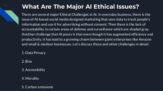 What Are The Major AI Ethical Issues?
There are several major Ethical Challenges in AI. In everyday business, there is the
issue of AI-based social media designed marketing that uses data to track people’s
information and use it for advertising without consent. Then there is the lack of
accountability in certain areas of defense and surveillance which are shaded gray.
Another challenge that AI poses is that even though it has augmented efficiency and
productivity, it has lead to a growing chasm between giant enterprises like Amazon
and small & medium businesses. Let’s discuss these and other challenges in detail.
1. Data Privacy
2. Bias
3. Accessibility
4. Morality
5. Carbon emissions
 