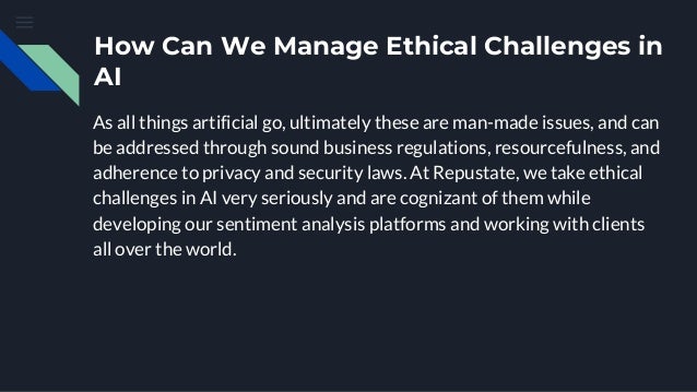 How Can We Manage Ethical Challenges in
AI
As all things artificial go, ultimately these are man-made issues, and can
be addressed through sound business regulations, resourcefulness, and
adherence to privacy and security laws. At Repustate, we take ethical
challenges in AI very seriously and are cognizant of them while
developing our sentiment analysis platforms and working with clients
all over the world.
 