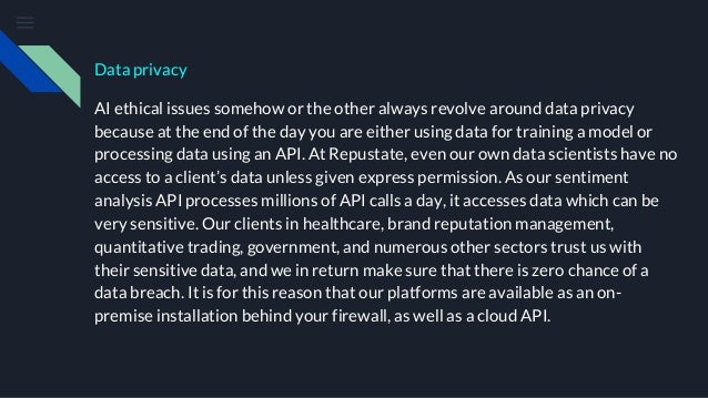 Data privacy
AI ethical issues somehow or the other always revolve around data privacy
because at the end of the day you are either using data for training a model or
processing data using an API. At Repustate, even our own data scientists have no
access to a client’s data unless given express permission. As our sentiment
analysis API processes millions of API calls a day, it accesses data which can be
very sensitive. Our clients in healthcare, brand reputation management,
quantitative trading, government, and numerous other sectors trust us with
their sensitive data, and we in return make sure that there is zero chance of a
data breach. It is for this reason that our platforms are available as an on-
premise installation behind your firewall, as well as a cloud API.
 