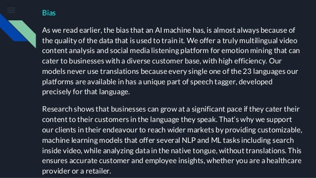 Bias
As we read earlier, the bias that an AI machine has, is almost always because of
the quality of the data that is used to train it. We offer a truly multilingual video
content analysis and social media listening platform for emotion mining that can
cater to businesses with a diverse customer base, with high efficiency. Our
models never use translations because every single one of the 23 languages our
platforms are available in has a unique part of speech tagger, developed
precisely for that language.
Research shows that businesses can grow at a significant pace if they cater their
content to their customers in the language they speak. That’s why we support
our clients in their endeavour to reach wider markets by providing customizable,
machine learning models that offer several NLP and ML tasks including search
inside video, while analyzing data in the native tongue, without translations. This
ensures accurate customer and employee insights, whether you are a healthcare
provider or a retailer.
 