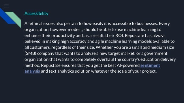 Accessibility
AI ethical issues also pertain to how easily it is accessible to businesses. Every
organization, however modest, should be able to use machine learning to
enhance their productivity and, as a result, their ROI. Repustate has always
believed in making high accuracy and agile machine learning models available to
all customers, regardless of their size. Whether you are a small and medium size
(SMB) company that wants to analyze a new target market, or a government
organization that wants to completely overhaul the country’s education delivery
method, Repustate ensures that you get the best AI-powered sentiment
analysis and text analytics solution whatever the scale of your project.
 