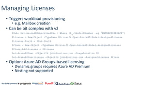 Our Gold Sponsors:
Managing Licenses
• Triggers workload provisioning
• e.g. Mailbox creation
• Can be bit complex with v2
$Sub= Get-AzureADSubscribedSku | Where {$_.SkuPartNumber –eq 'ENTERPRISEPACK'}
$License = New-Object -TypeName Microsoft.Open.AzureAD.Model.AssignedLicense
$License.SkuId = $Sub.SkuId
$Plans = New-Object -TypeName Microsoft.Open.AzureAD.Model.AssignedLicenses
$Plans.AddLicenses = $License
Set-AzureADUser –ObjectId john@contoso.com –UsageLocation NL
Set-AzureADUserLicense -ObjectId john@contoso.com -AssignedLicenses $Plans
• Option: Azure AD Groups-based licensing
• Dynamic groups requires Azure AD Premium
• Nesting not supported
 