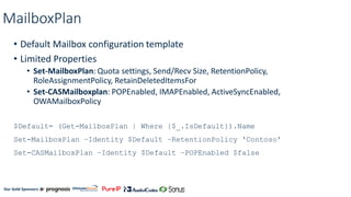 Our Gold Sponsors:
MailboxPlan
• Default Mailbox configuration template
• Limited Properties
• Set-MailboxPlan: Quota settings, Send/Recv Size, RetentionPolicy,
RoleAssignmentPolicy, RetainDeletedItemsFor
• Set-CASMailboxplan: POPEnabled, IMAPEnabled, ActiveSyncEnabled,
OWAMailboxPolicy
$Default= (Get-MailboxPlan | Where {$_.IsDefault}).Name
Set-MailboxPlan –Identity $Default –RetentionPolicy 'Contoso'
Set-CASMailboxPlan –Identity $Default –POPEnabled $false
 