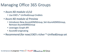 Our Gold Sponsors:
Managing Office 365 Groups
• Azure AD module v1/v2
• Use EXO's *-UnifiedGroup Cmdlets
• Azure AD module v2 Preview
• Introduces New-AzureADMSGroup, Set-AzureADMSGroup,
Remove-AzureADMSGroup
• Leverages Graph API
• AzureAD originating
• Recommend (for now) EXO's richer *-UnifiedGroup set
 